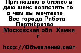 Приглашаю в бизнес и даю шанс воплотить то, о чем вы мечтаете!  - Все города Работа » Партнёрство   . Московская обл.,Химки г.